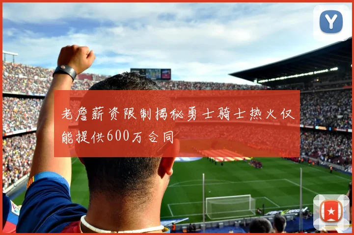 老詹薪资限制揭秘勇士骑士热火仅能提供600万合同
