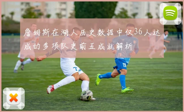 詹姆斯在湖人历史数据中仅36人达成的多项队史前五成就解析