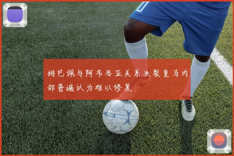 姆巴佩与阿韦洛亚关系决裂皇马内部普遍认为难以修复