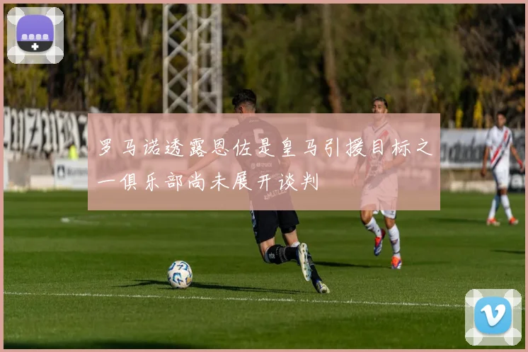 罗马诺透露恩佐是皇马引援目标之一俱乐部尚未展开谈判