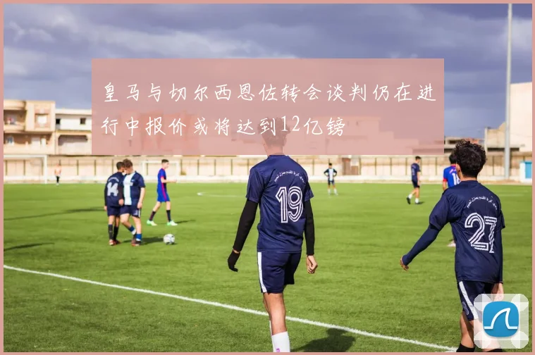 皇马与切尔西恩佐转会谈判仍在进行中报价或将达到12亿镑