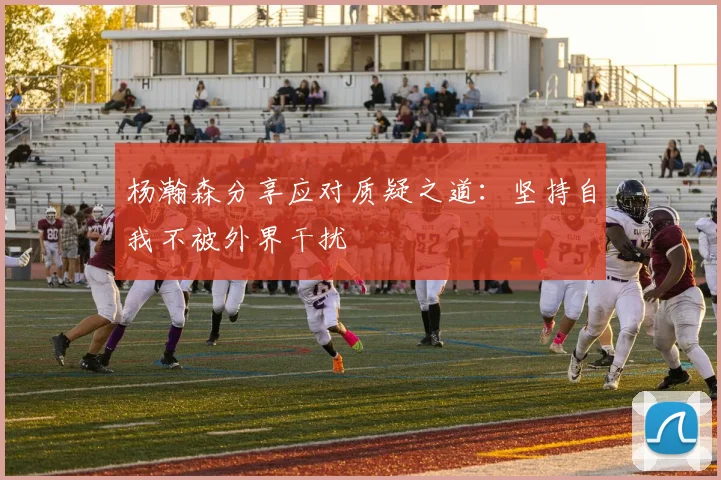 杨瀚森分享应对质疑之道：坚持自我不被外界干扰