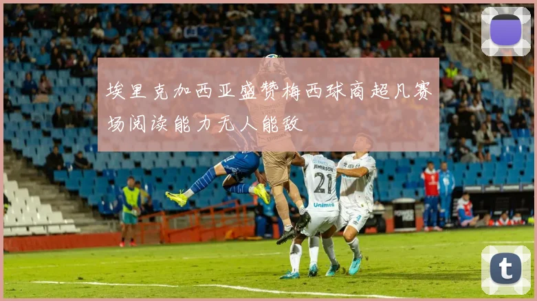 埃里克加西亚盛赞梅西球商超凡赛场阅读能力无人能敌