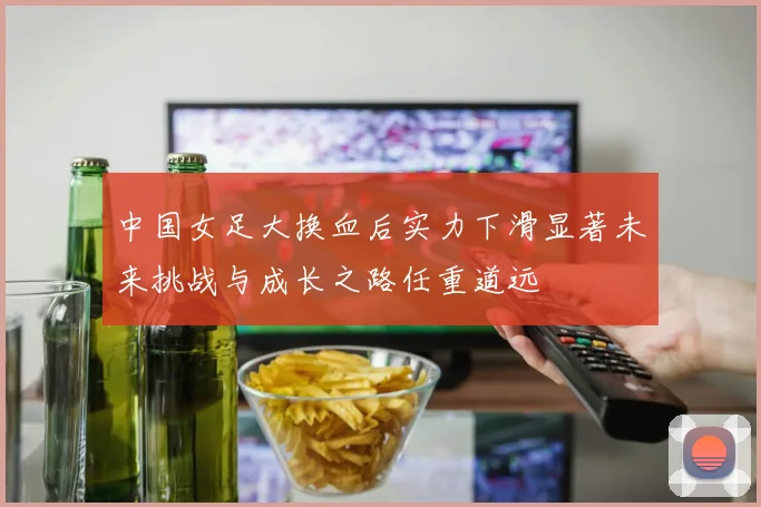 中国女足大换血后实力下滑显著未来挑战与成长之路任重道远
