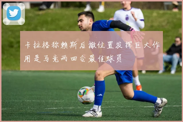 卡拉格称赖斯后撤位置发挥巨大作用是马竞两回合最佳球员