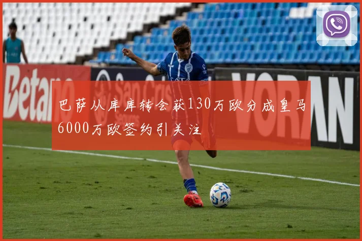 巴萨从库库转会获130万欧分成皇马6000万欧签约引关注