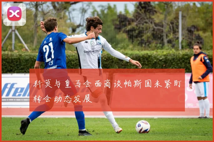 科莫与皇马会面商谈帕斯国米紧盯转会动态发展