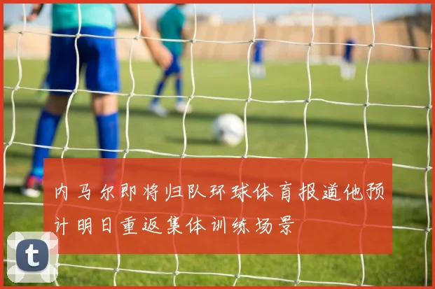 内马尔即将归队环球体育报道他预计明日重返集体训练场景