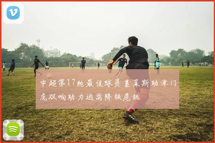 中超第17轮最佳球员基莱斯助津门虎双响助力逃离降级危机