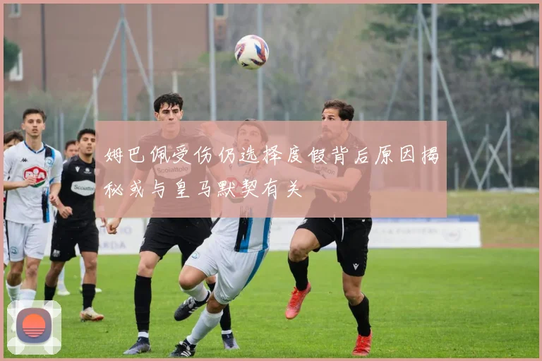 姆巴佩受伤仍选择度假背后原因揭秘或与皇马默契有关