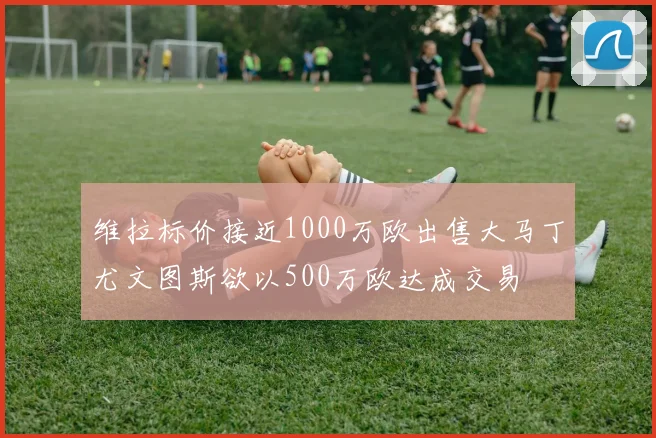 维拉标价接近1000万欧出售大马丁尤文图斯欲以500万欧达成交易