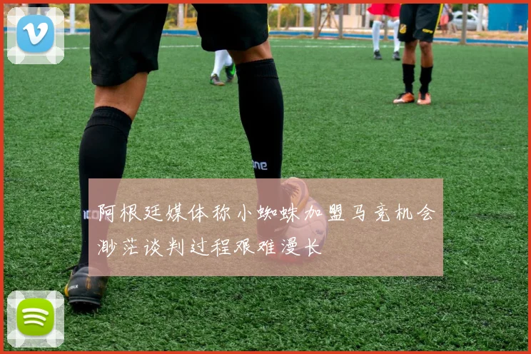 阿根廷媒体称小蜘蛛加盟马竞机会渺茫谈判过程艰难漫长