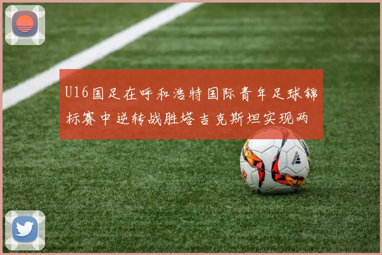 U16国足在呼和浩特国际青年足球锦标赛中逆转战胜塔吉克斯坦实现两连胜