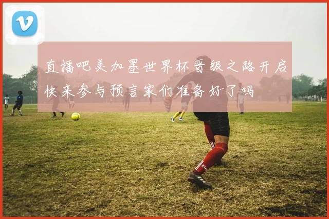 直播吧美加墨世界杯晋级之路开启快来参与预言家们准备好了吗