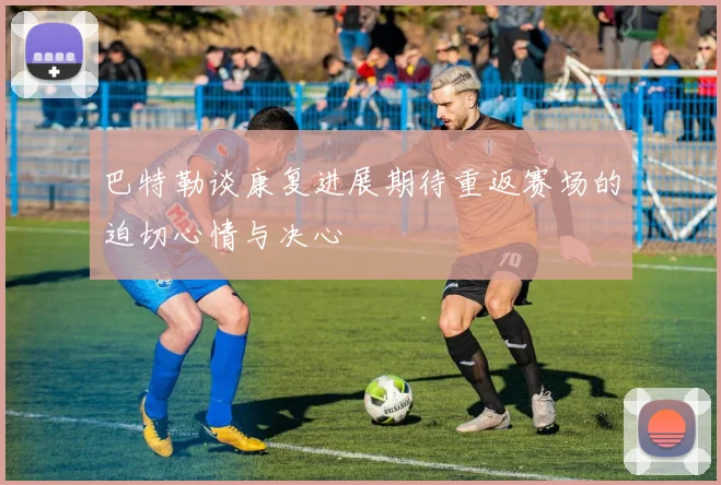 巴特勒谈康复进展期待重返赛场的迫切心情与决心