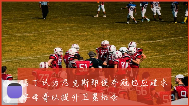马丁认为尼克斯即使夺冠也应追求字母哥以提升卫冕机会