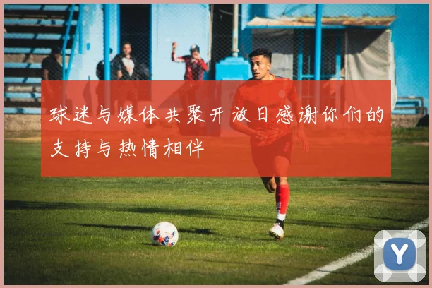 球迷与媒体共聚开放日感谢你们的支持与热情相伴