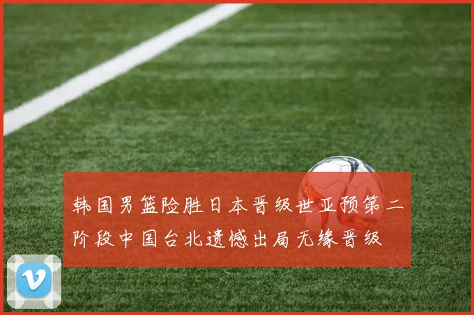 韩国男篮险胜日本晋级世亚预第二阶段中国台北遗憾出局无缘晋级