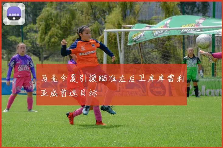 马竞今夏引援瞄准左后卫库库雷利亚成首选目标