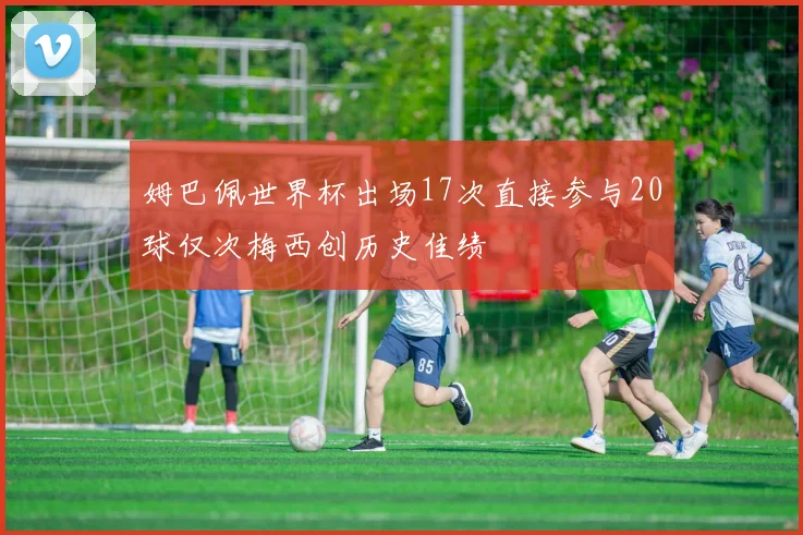 姆巴佩世界杯出场17次直接参与20球仅次梅西创历史佳绩