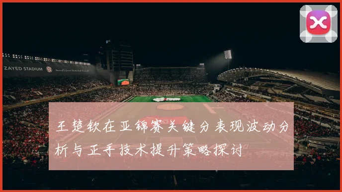 王楚钦在亚锦赛关键分表现波动分析与正手技术提升策略探讨