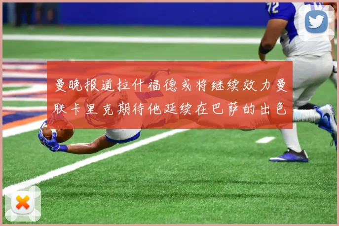 曼晚报道拉什福德或将继续效力曼联卡里克期待他延续在巴萨的出色表现