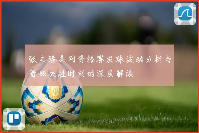 张之臻美网资格赛发球波动分析与晋级决胜时刻的深度解读
