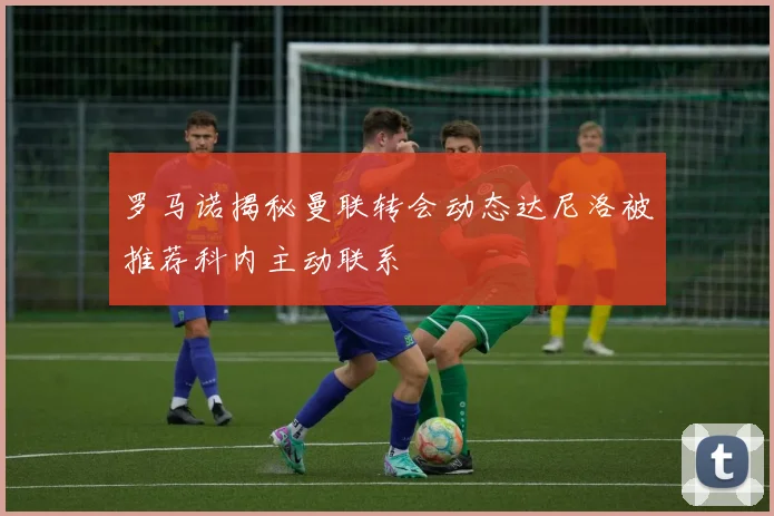 罗马诺揭秘曼联转会动态达尼洛被推荐科内主动联系